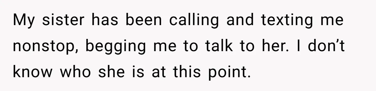 My sister has been calling and texting me nonstop, begging me to talk to her. I don’t know who she is at this point.