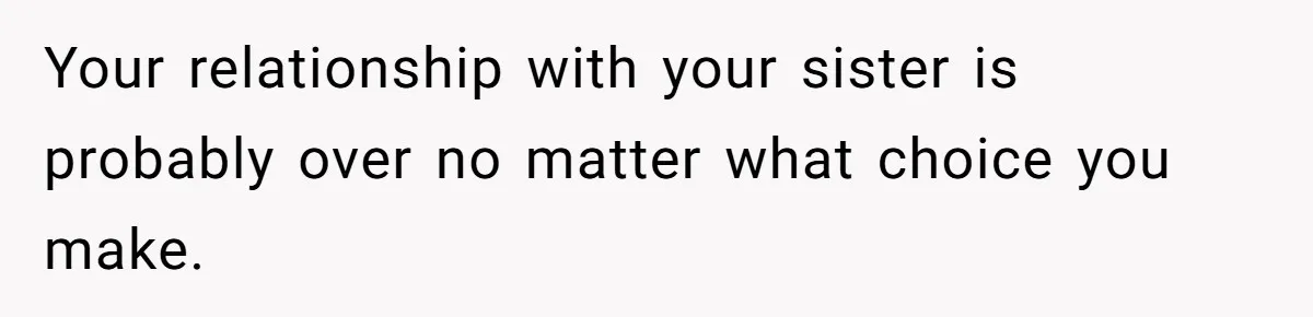 Your relationship with your sister is probably over no matter what choice you make.