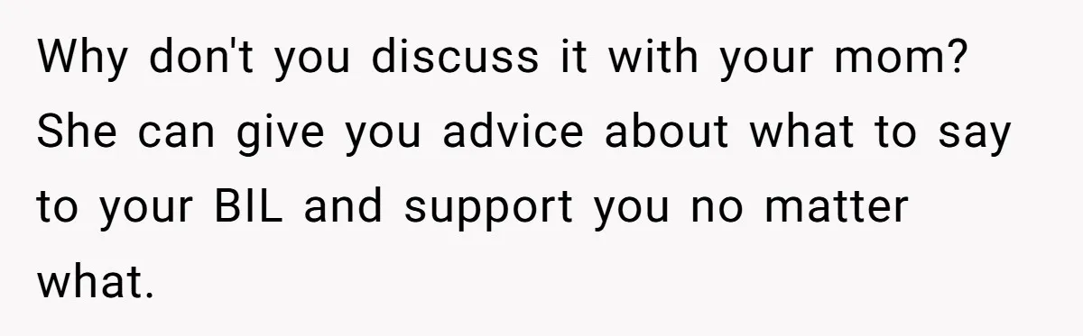 Why don't you discuss it with your mom? She can give you advice about what to say to your BIL and support you no matter what.