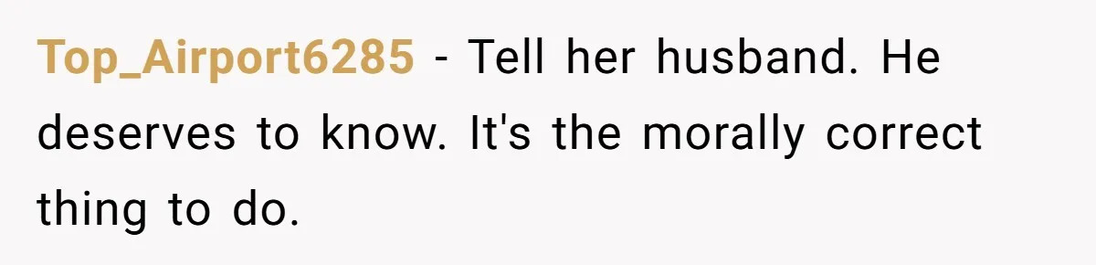 Top_Airport6285 − Tell her husband. He deserves to know. It's the morally correct thing to do.