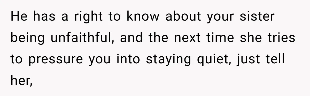 He has a right to know about your sister being unfaithful, and the next time she tries to pressure you into staying quiet, just tell her,
