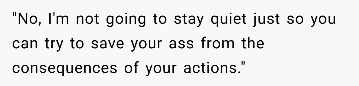 "No, I'm not going to stay quiet just so you can try to save your ass from the consequences of your actions."