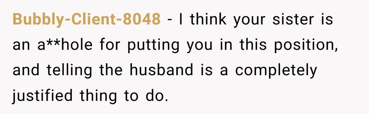 Bubbly-Client-8048 − I think your sister is an a**hole for putting you in this position, and telling the husband is a completely justified thing to do.