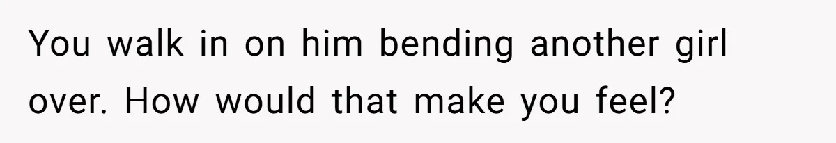 You walk in on him bending another girl over. How would that make you feel?