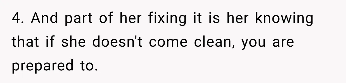 4. And part of her fixing it is her knowing that if she doesn't come clean, you are prepared to.