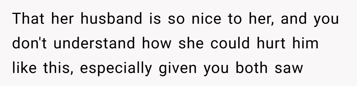 That her husband is so nice to her, and you don't understand how she could hurt him like this, especially given you both saw