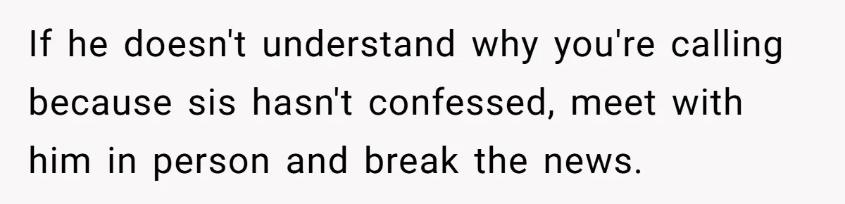 If he doesn't understand why you're calling because sis hasn't confessed, meet with him in person and break the news.