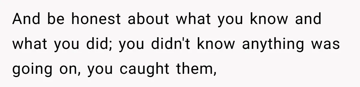 And be honest about what you know and what you did; you didn't know anything was going on, you caught them,