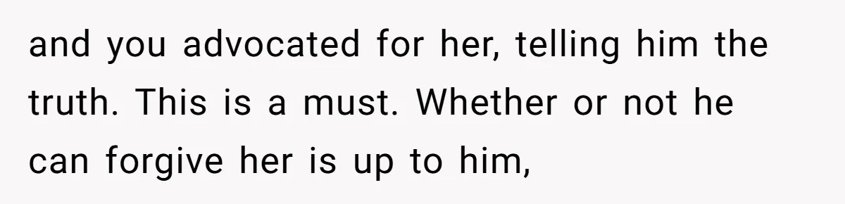 and you advocated for her, telling him the truth. This is a must. Whether or not he can forgive her is up to him,