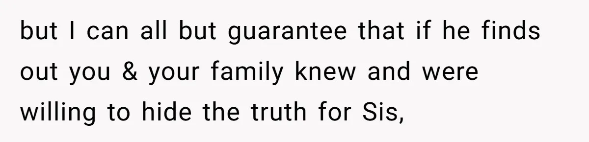 but I can all but guarantee that if he finds out you & your family knew and were willing to hide the truth for Sis,