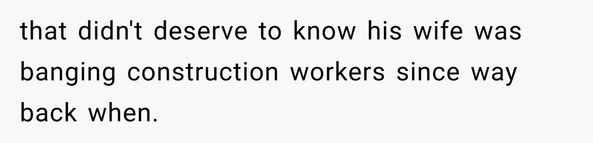 that didn't deserve to know his wife was banging construction workers since way back when.
