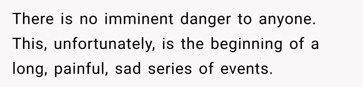 There is no imminent danger to anyone. This, unfortunately, is the beginning of a long, painful, sad series of events.