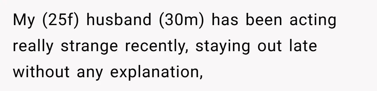 My (25f) husband (30m) has been acting really strange recently, staying out late without any explanation,