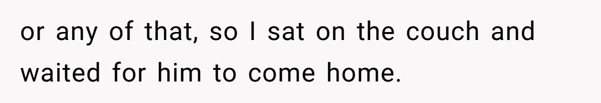 or any of that, so I sat on the couch and waited for him to come home.