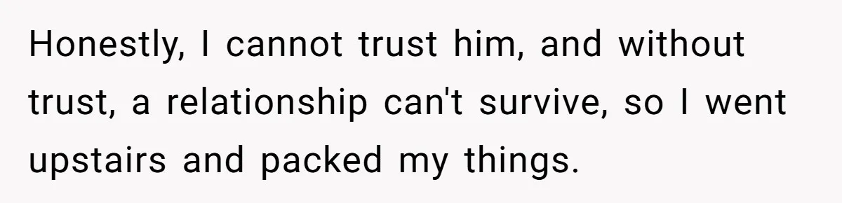 Honestly, I cannot trust him, and without trust, a relationship can't survive, so I went upstairs and packed my things.