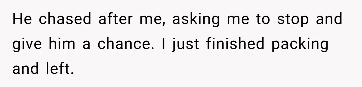 He chased after me, asking me to stop and give him a chance. I just finished packing and left.