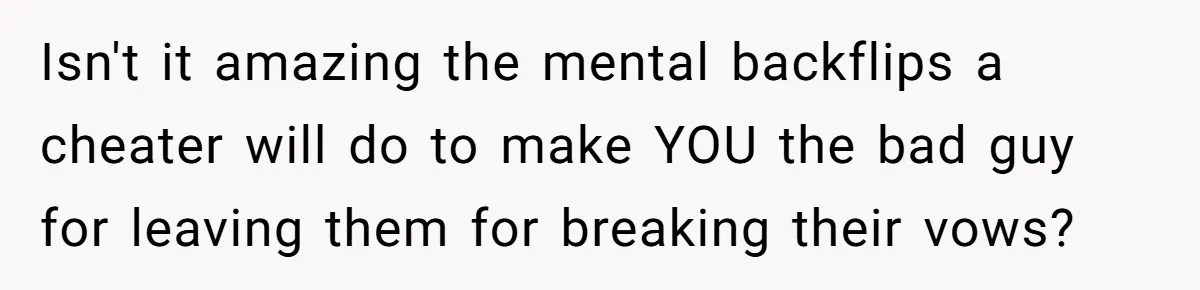Isn't it amazing the mental backflips a cheater will do to make YOU the bad guy for leaving them for breaking their vows?
