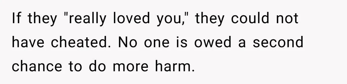 If they "really loved you," they could not have cheated. No one is owed a second chance to do more harm.