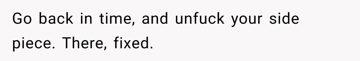 Go back in time, and unfuck your side piece. There, fixed.