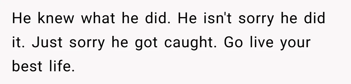 He knew what he did. He isn't sorry he did it. Just sorry he got caught. Go live your best life.