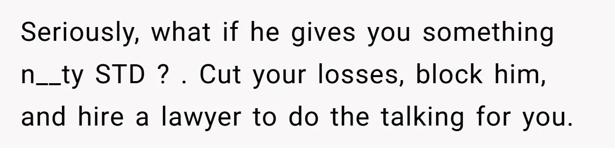 Seriously, what if he gives you something n__ty STD ? . Cut your losses, block him, and hire a lawyer to do the talking for you.