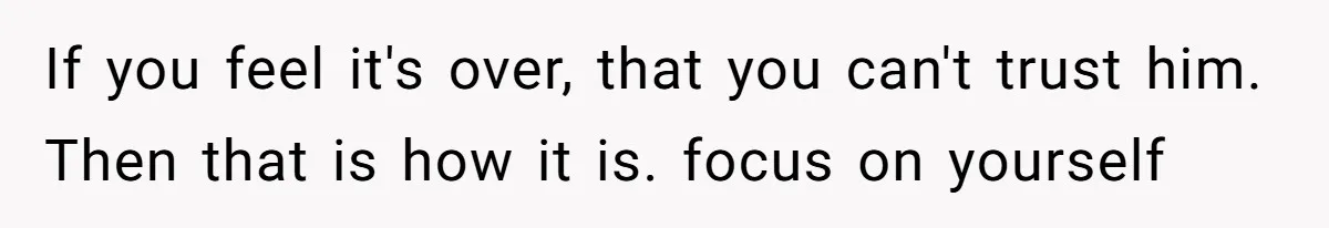 If you feel it's over, that you can't trust him. Then that is how it is. focus on yourself
