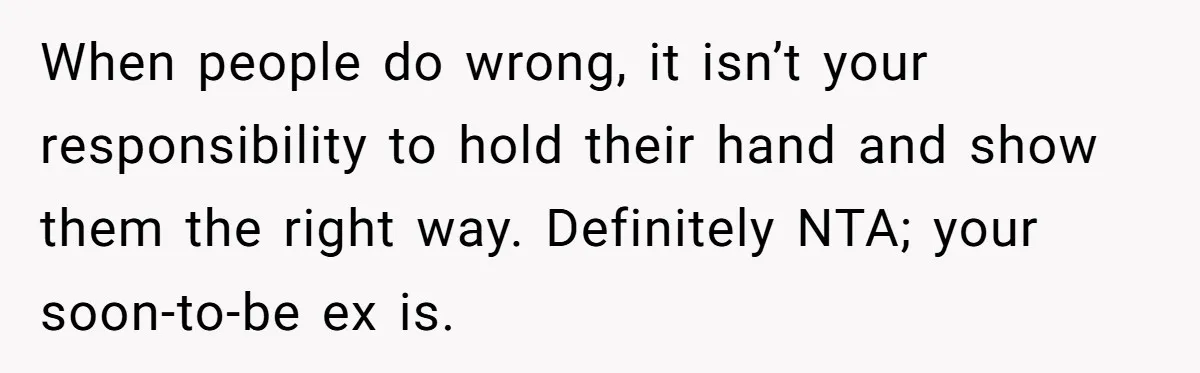 When people do wrong, it isn’t your responsibility to hold their hand and show them the right way. Definitely NTA; your soon-to-be ex is.