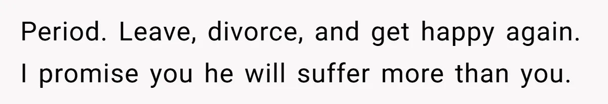 Period. Leave, divorce, and get happy again. I promise you he will suffer more than you.