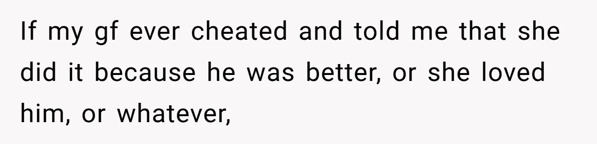 If my gf ever cheated and told me that she did it because he was better, or she loved him, or whatever,
