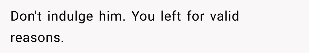 Don't indulge him. You left for valid reasons.