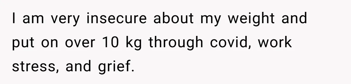 I am very insecure about my weight and put on over 10 kg through covid, work stress, and grief.