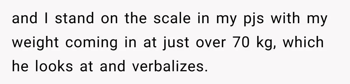 and I stand on the scale in my pjs with my weight coming in at just over 70 kg, which he looks at and verbalizes.