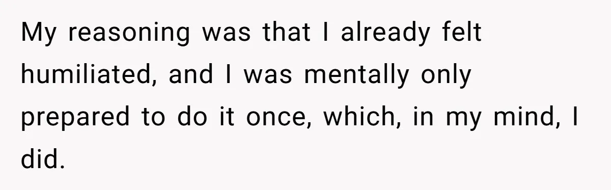 My reasoning was that I already felt humiliated, and I was mentally only prepared to do it once, which, in my mind, I did.
