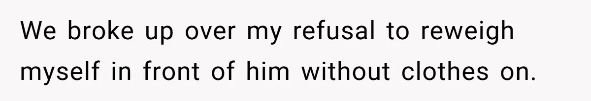We broke up over my refusal to reweigh myself in front of him without clothes on.