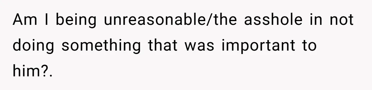 Am I being unreasonable/the asshole in not doing something that was important to him?.