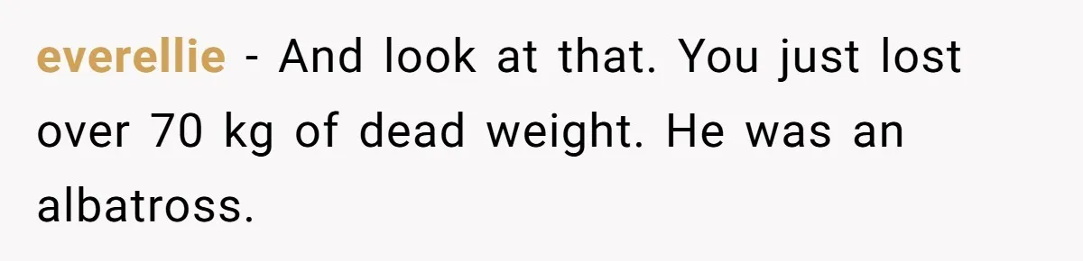 everellie − And look at that. You just lost over 70 kg of dead weight. He was an albatross.