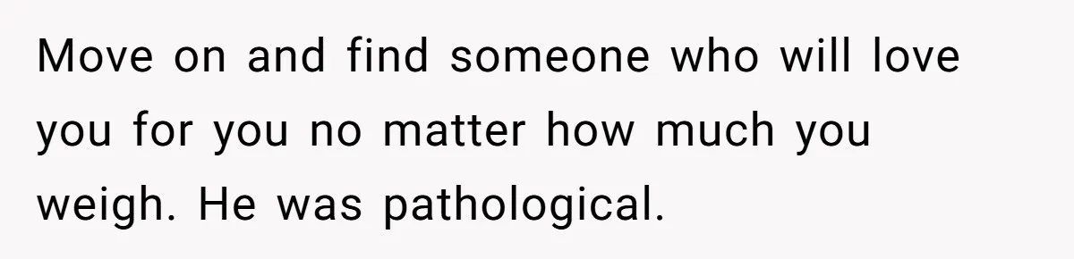 Move on and find someone who will love you for you no matter how much you weigh. He was pathological.