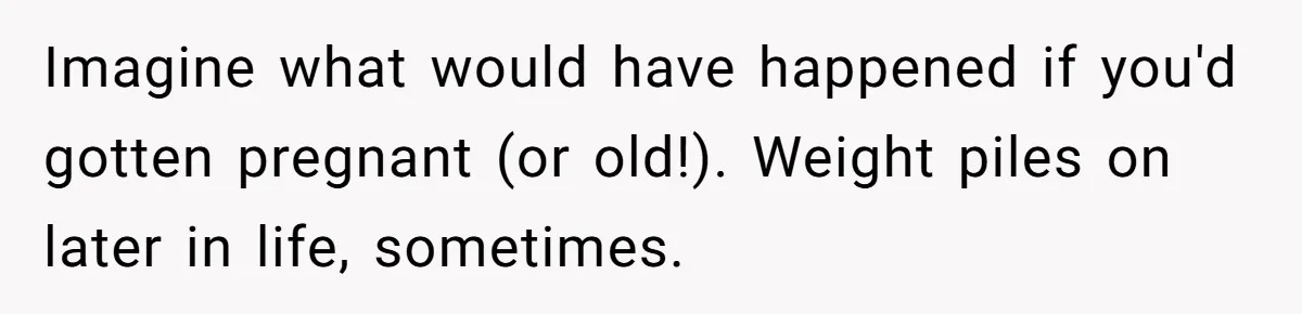 Imagine what would have happened if you'd gotten pregnant (or old!). Weight piles on later in life, sometimes.