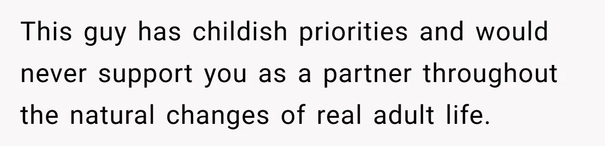 This guy has childish priorities and would never support you as a partner throughout the natural changes of real adult life.