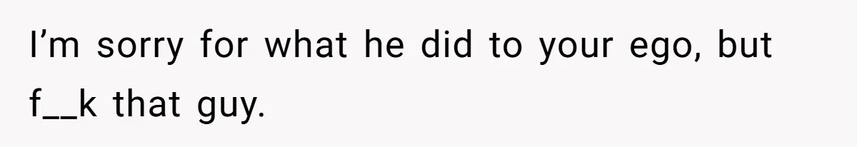 I’m sorry for what he did to your ego, but f__k that guy.