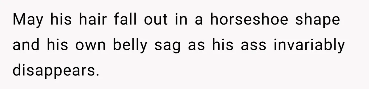 May his hair fall out in a horseshoe shape and his own belly sag as his ass invariably disappears.
