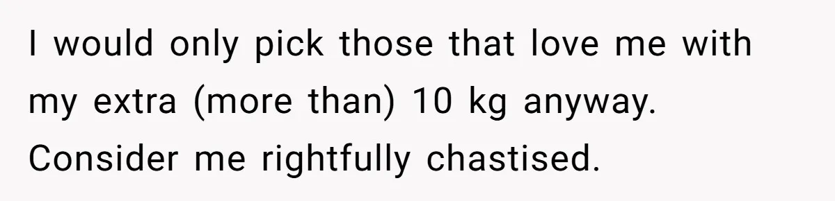 I would only pick those that love me with my extra (more than) 10 kg anyway. Consider me rightfully chastised.