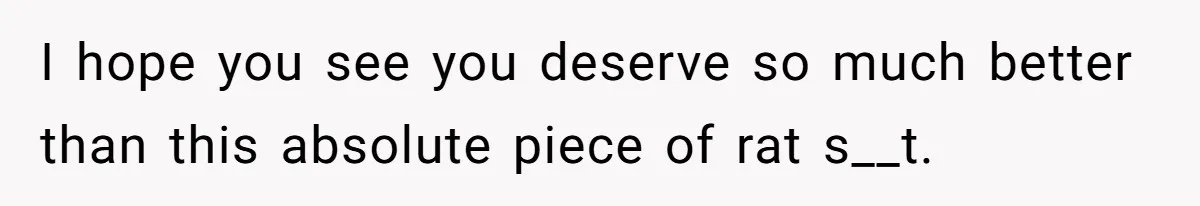 I hope you see you deserve so much better than this absolute piece of rat s__t.