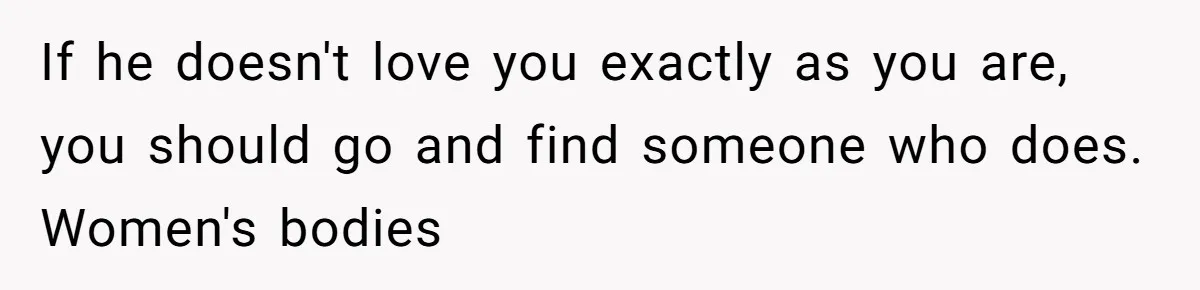 If he doesn't love you exactly as you are, you should go and find someone who does. Women's bodies