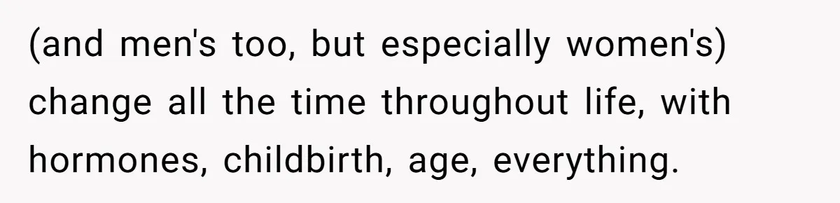 (and men's too, but especially women's) change all the time throughout life, with hormones, childbirth, age, everything.
