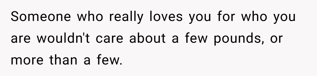 Someone who really loves you for who you are wouldn't care about a few pounds, or more than a few.