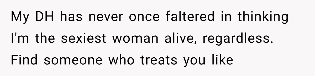 My DH has never once faltered in thinking I'm the sexiest woman alive, regardless. Find someone who treats you like