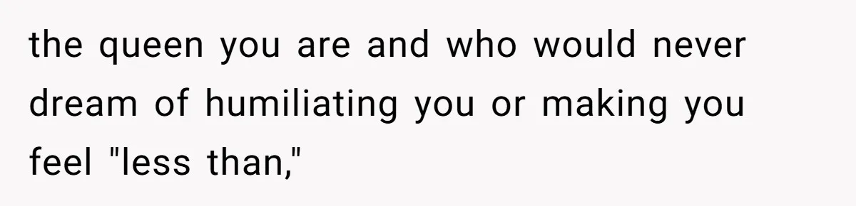 the queen you are and who would never dream of humiliating you or making you feel "less than,"