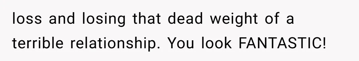 loss and losing that dead weight of a terrible relationship. You look FANTASTIC!
