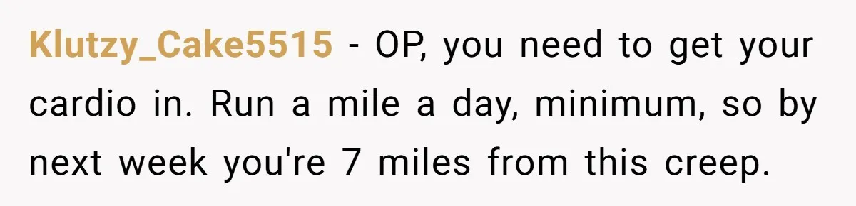 Klutzy_Cake5515 − OP, you need to get your cardio in. Run a mile a day, minimum, so by next week you're 7 miles from this creep.